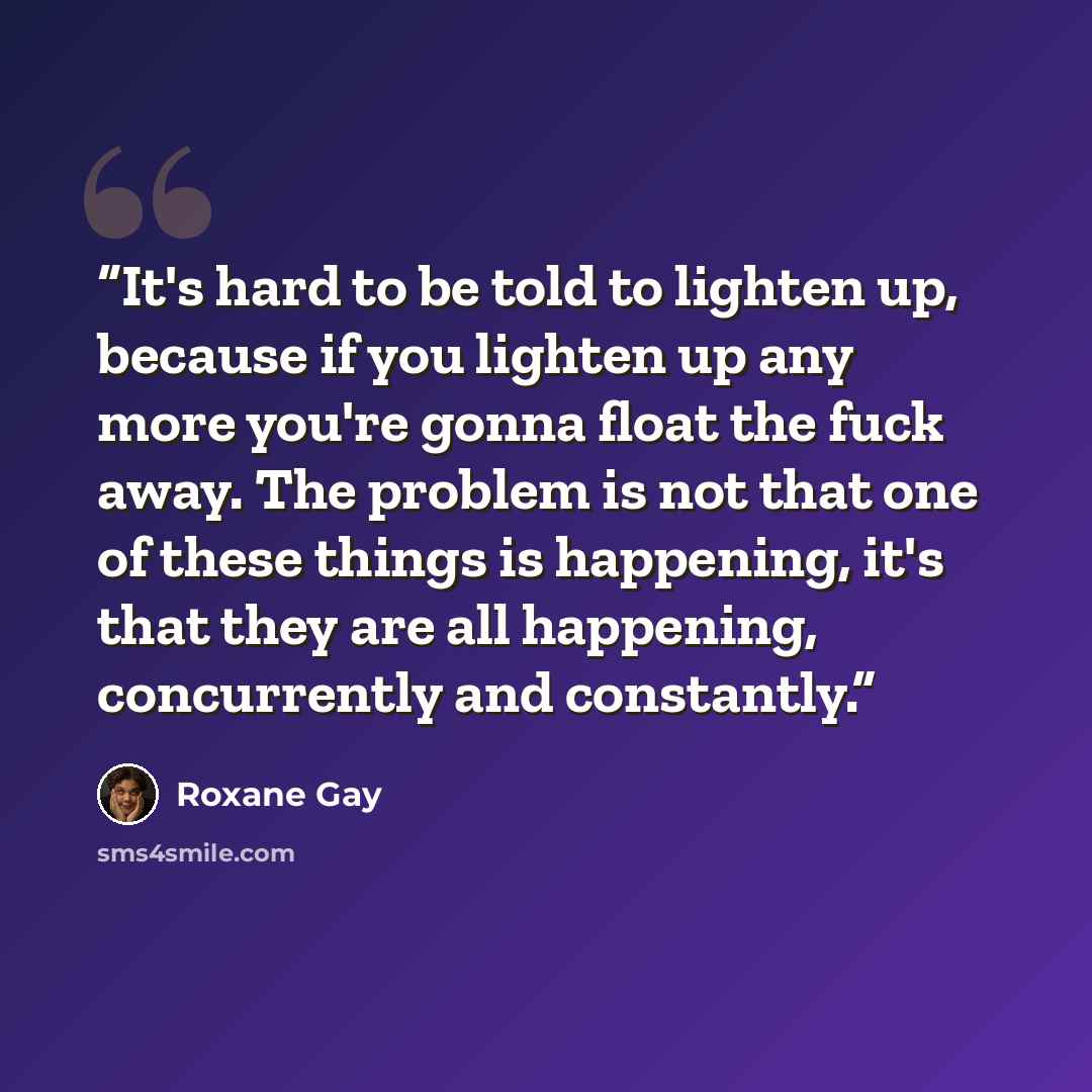 “It's hard to be told to lighten up, because if you lighten up any more you're gonna float the fuck away. The problem is not that one of these things is happening, it's that they are all happening, concurrently and constantly.” quote by Roxane Gay