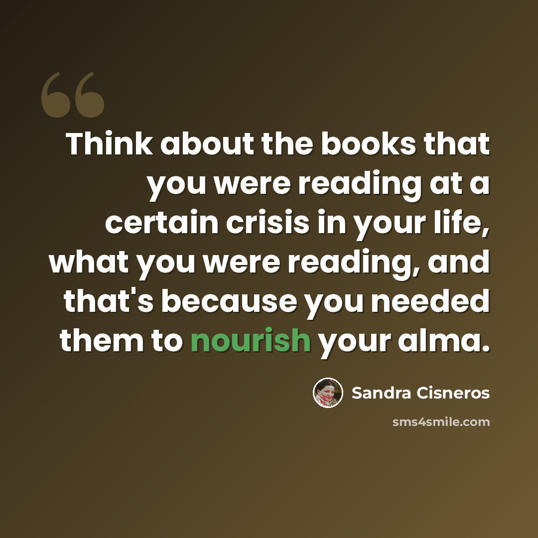 “Think about the books that you were reading at a certain crisis in your life, what you were reading, and that's because you needed them to nourish your alma.” quote by Sandra Cisneros