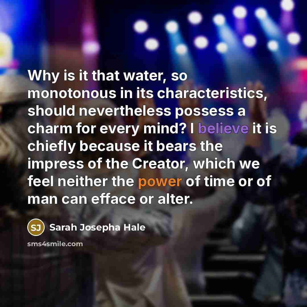 “Why is it that water, so monotonous in its characteristics, should nevertheless possess a charm for every mind? I believe it is chiefly because it bears the impress of the Creator, which we feel neither the power of time or of man can efface or alter.” quote by Sarah Josepha Hale