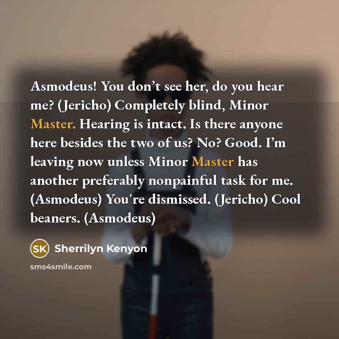 “Asmodeus! You don’t see her, do you hear me? (Jericho) Completely blind, Minor Master. Hearing is intact. Is there anyone here besides the two of us? No? Good. I’m leaving now unless Minor Master has another preferably nonpainful task for me. (Asmodeus) You're dismissed. (Jericho) Cool beaners…” quote by Sherrilyn Kenyon