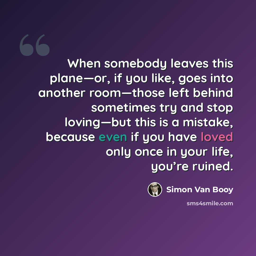 “When somebody leaves this plane—or, if you like, goes into another room—those left behind sometimes try and stop loving—but this is a mistake, because even if you have loved only once in your life, you’re ruined.” quote by Simon Van Booy