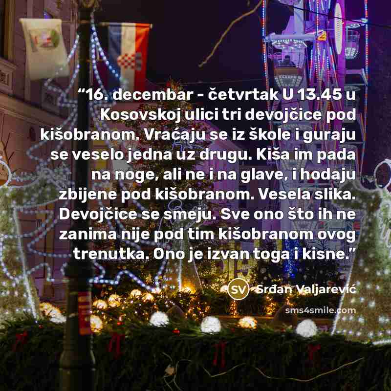 “16. decembar - četvrtak U 13.45 u Kosovskoj ulici tri devojčice pod kišobranom. Vraćaju se iz škole i guraju se veselo jedna uz drugu. Kiša im pada na noge, ali ne i na glave, i hodaju zbijene pod kišobranom. Vesela slika. Devojčice se smeju. Sve ono što ih ne zanima nije pod tim kišobranom ovog…” quote by Srđan Valjarević