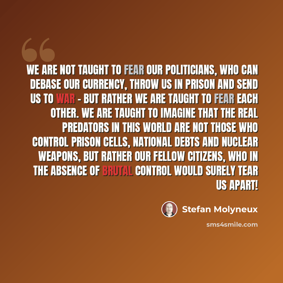 “We are not taught to fear our politicians, who can debase our currency, throw us in prison and send us to war - but rather we are taught to fear each other. We are taught to imagine that the real predators in this world are not those who control prison cells, national debts and nuclear weapons…” quote by Stefan Molyneux