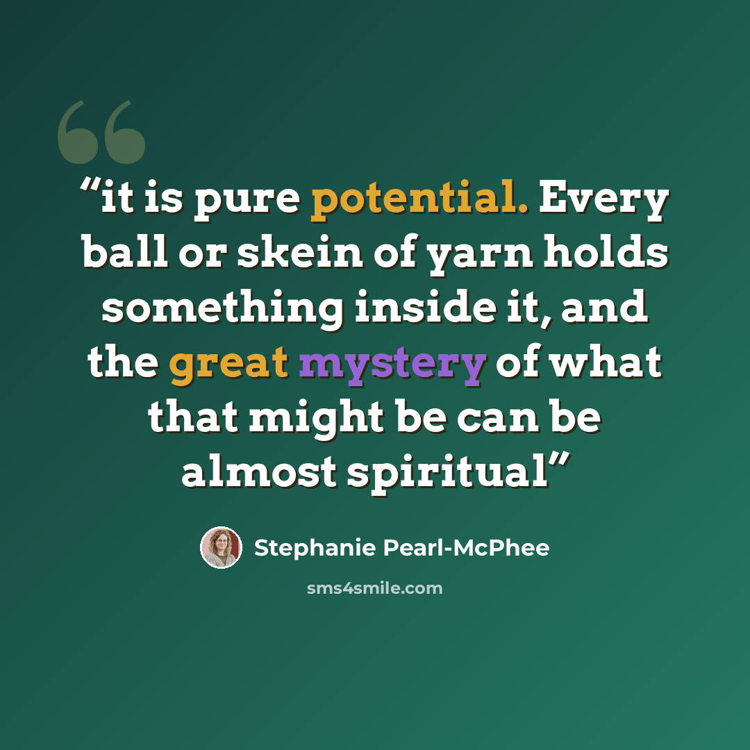 “it is pure potential. Every ball or skein of yarn holds something inside it, and the great mystery of what that might be can be almost spiritual” quote by Stephanie Pearl-McPhee