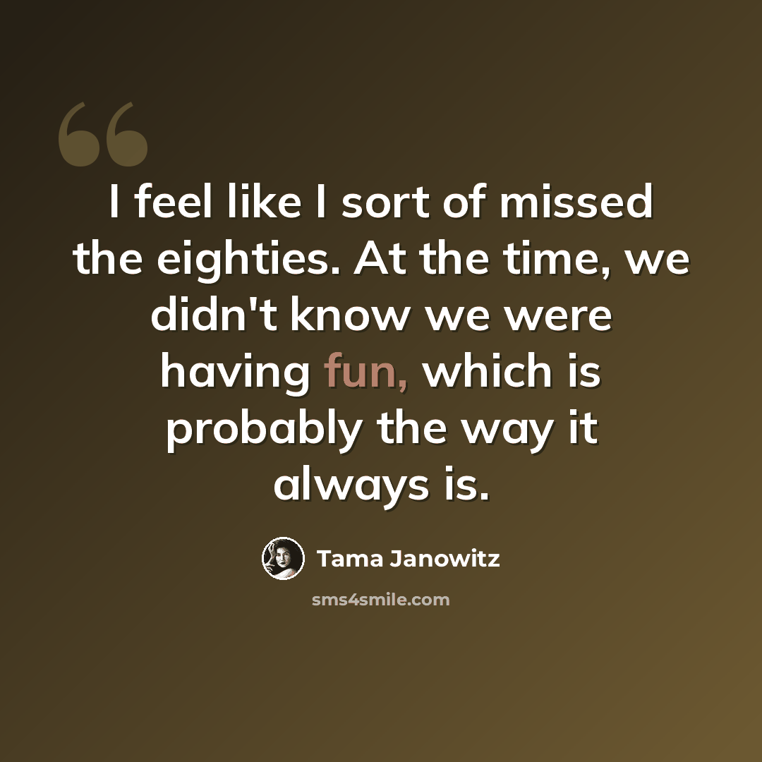 “I feel like I sort of missed the eighties. At the time, we didn't know we were having fun, which is probably the way it always is.” quote by Tama Janowitz