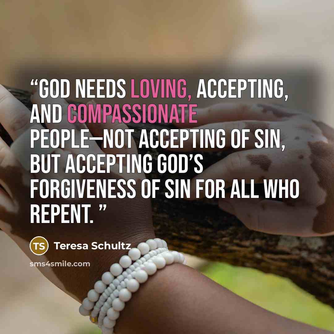 “God needs loving, accepting, and compassionate people—not accepting of sin, but accepting God’s forgiveness of sin for all who repent.” quote by Teresa Schultz