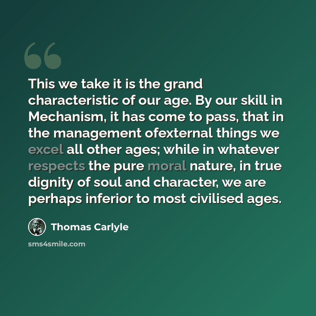 “This we take it is the grand characteristic of our age. By our skill in Mechanism, it has come to pass, that in the management ofexternal things we excel all other ages; while in whatever respects the pure moral nature, in true dignity of soul and character, we are perhaps inferior to most…” quote by Thomas Carlyle