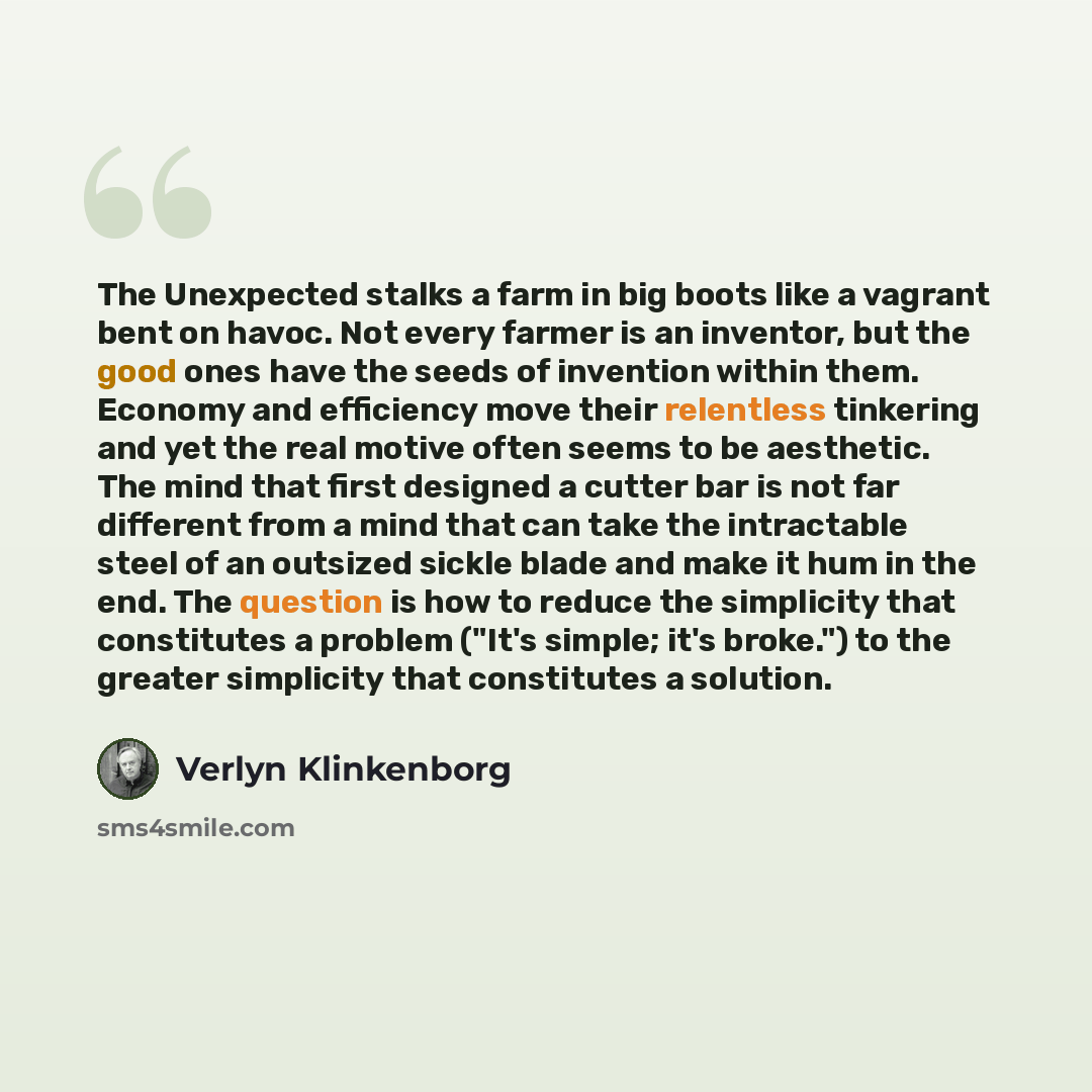 “The Unexpected stalks a farm in big boots like a vagrant bent on havoc. Not every farmer is an inventor, but the good ones have the seeds of invention within them. Economy and efficiency move their relentless tinkering and yet the real motive often seems to be aesthetic. The mind that first…” quote by Verlyn Klinkenborg
