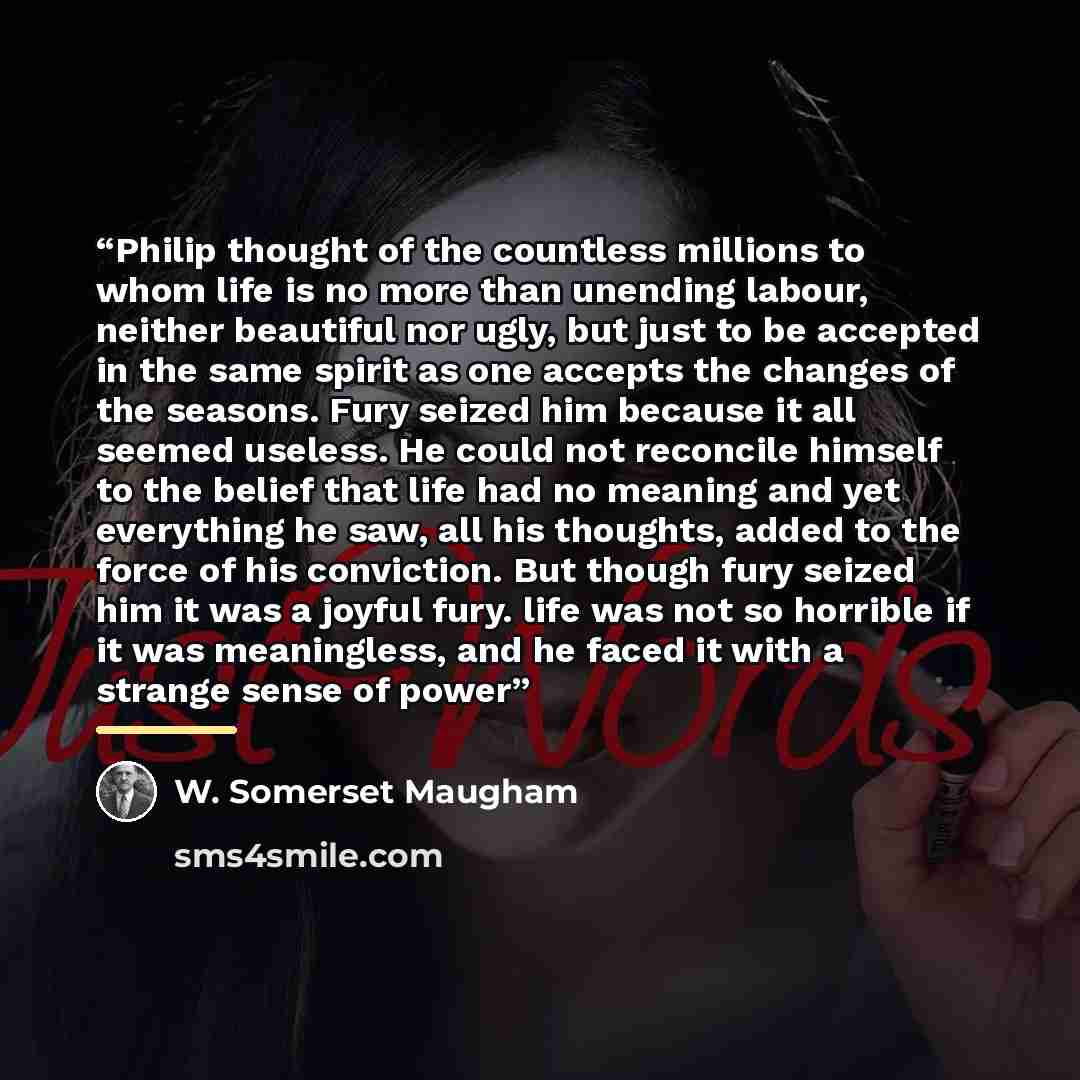 “Philip thought of the countless millions to whom life is no more than unending labour, neither beautiful nor ugly, but just to be accepted in the same spirit as one accepts the changes of the seasons. Fury seized him because it all seemed useless. He could not reconcile himself to the belief that…” quote by W. Somerset Maugham