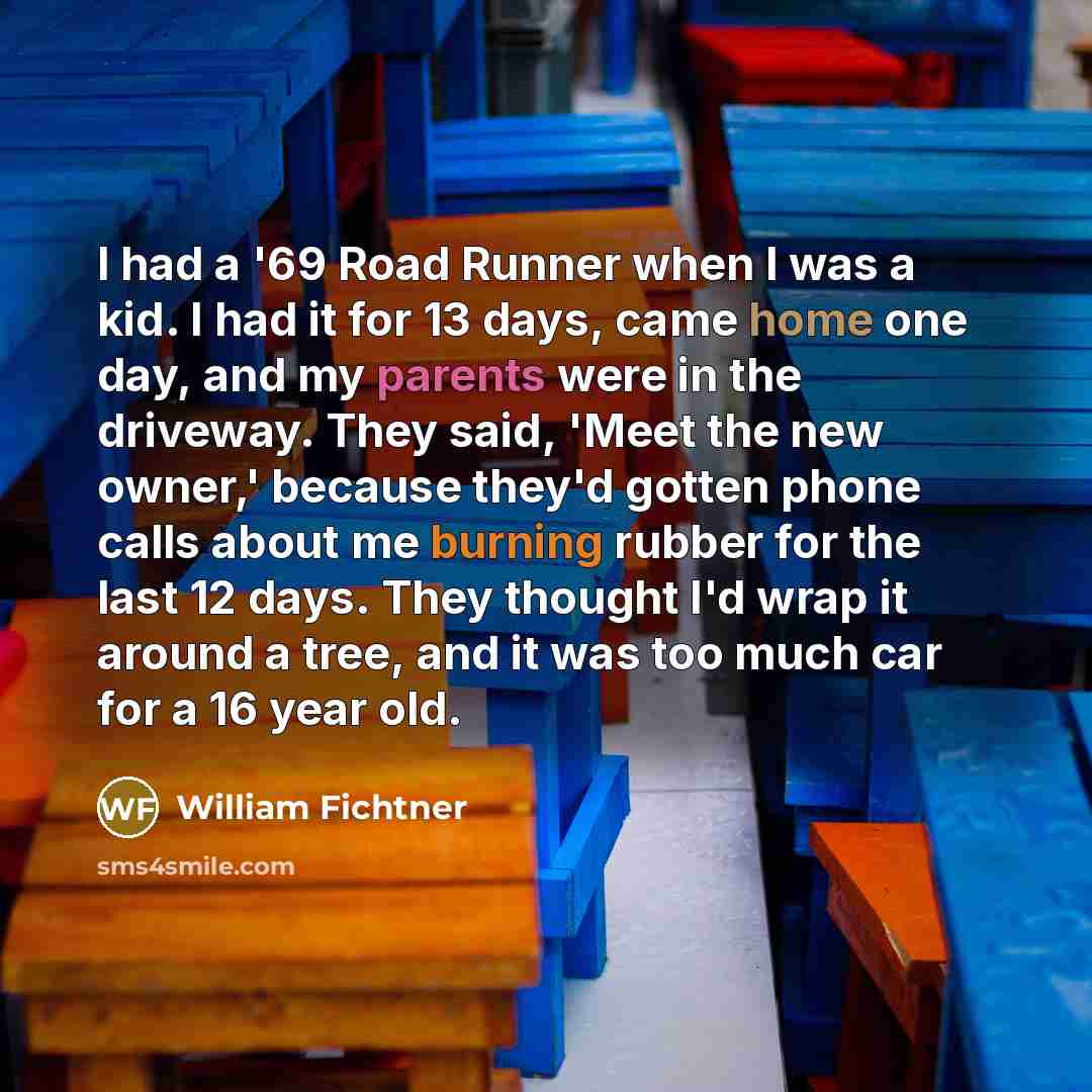 “I had a '69 Road Runner when I was a kid. I had it for 13 days, came home one day, and my parents were in the driveway. They said, 'Meet the new owner,' because they'd gotten phone calls about me burning rubber for the last 12 days. They thought I'd wrap it around a tree, and it was too much car…” quote by William Fichtner