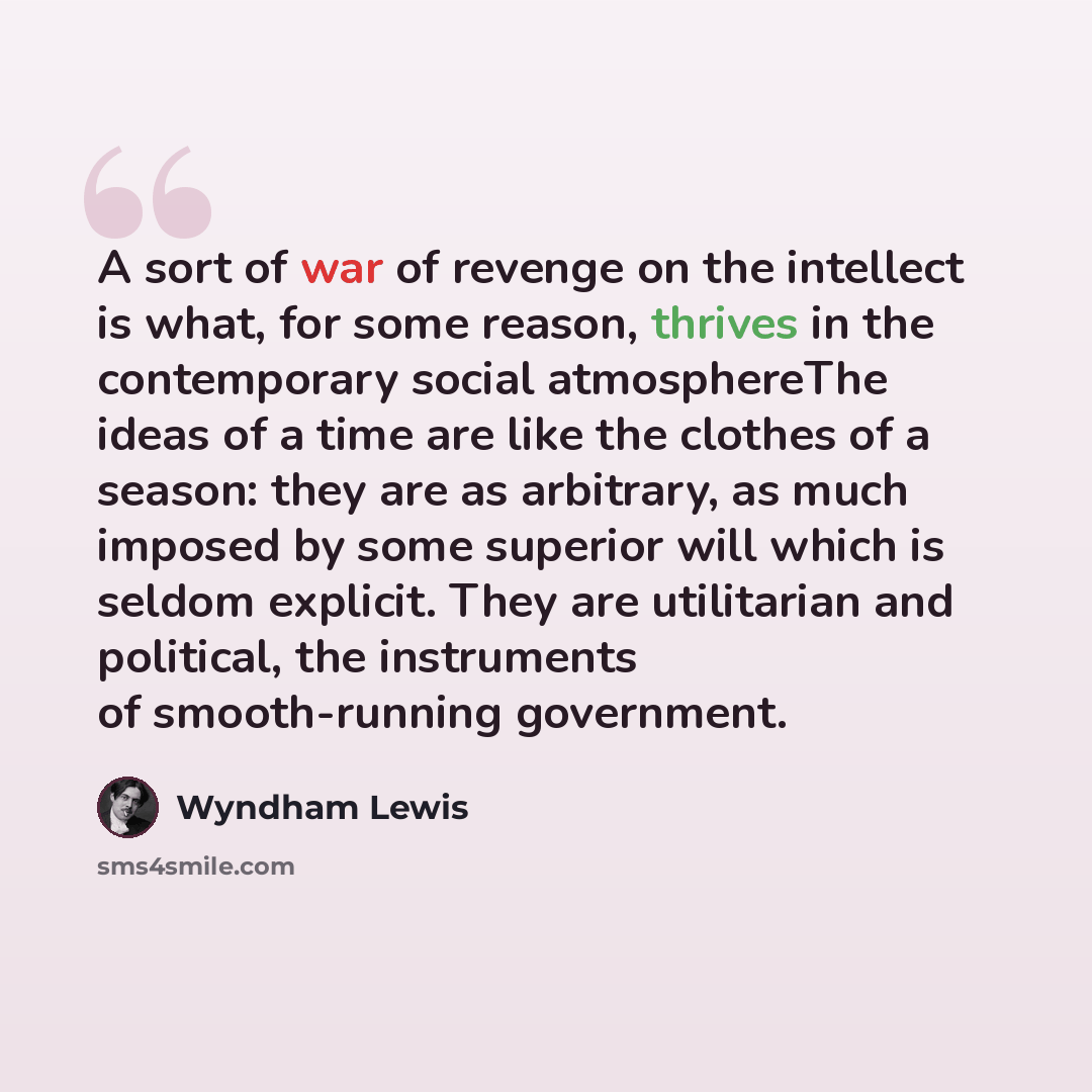 “A sort of war of revenge on the intellect is what, for some reason, thrives in the contemporary social atmosphereThe ideas of a time are like the clothes of a season: they are as arbitrary, as much imposed by some superior will which is seldom explicit. They are utilitarian and political, the…” quote by Wyndham Lewis