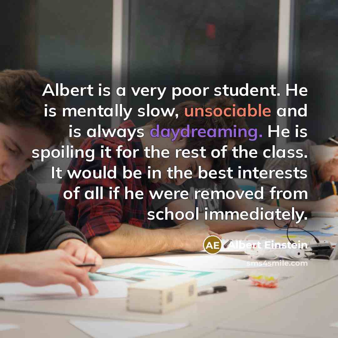 “Albert is a very poor student. He is mentally slow, unsociable and is always daydreaming. He is spoiling it for the rest of the class. It would be in the best interests of all if he were removed from school immediately.” quote by Albert Einstein