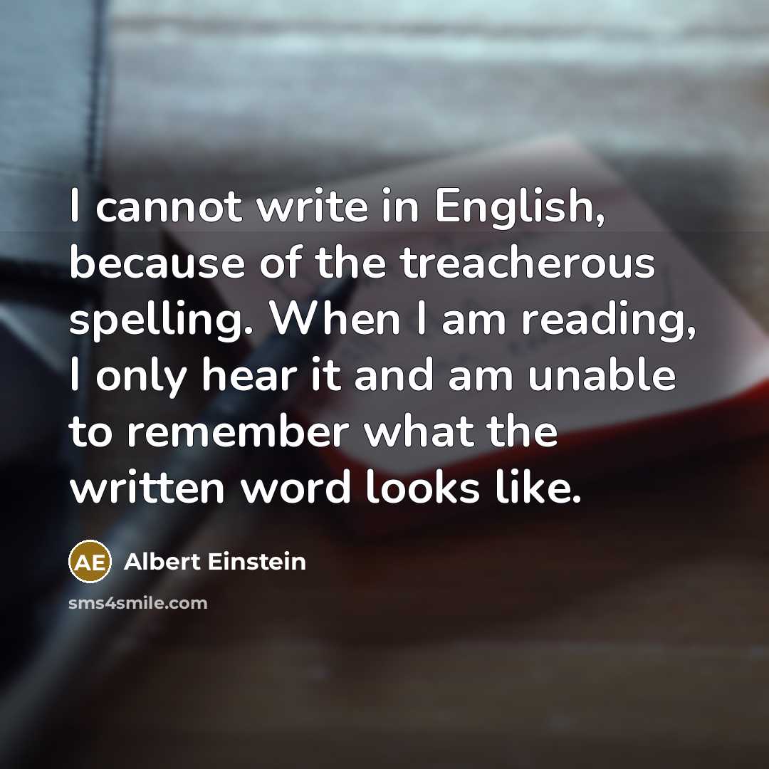 “I cannot write in English, because of the treacherous spelling. When I am reading, I only hear it and am unable to remember what the written word looks like.” quote by Albert Einstein