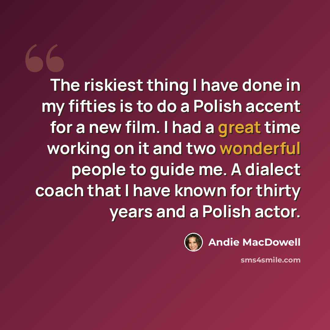 “The riskiest thing I have done in my fifties is to do a Polish accent for a new film. I had a great time working on it and two wonderful people to guide me. A dialect coach that I have known for thirty years and a Polish actor.” quote by Andie MacDowell