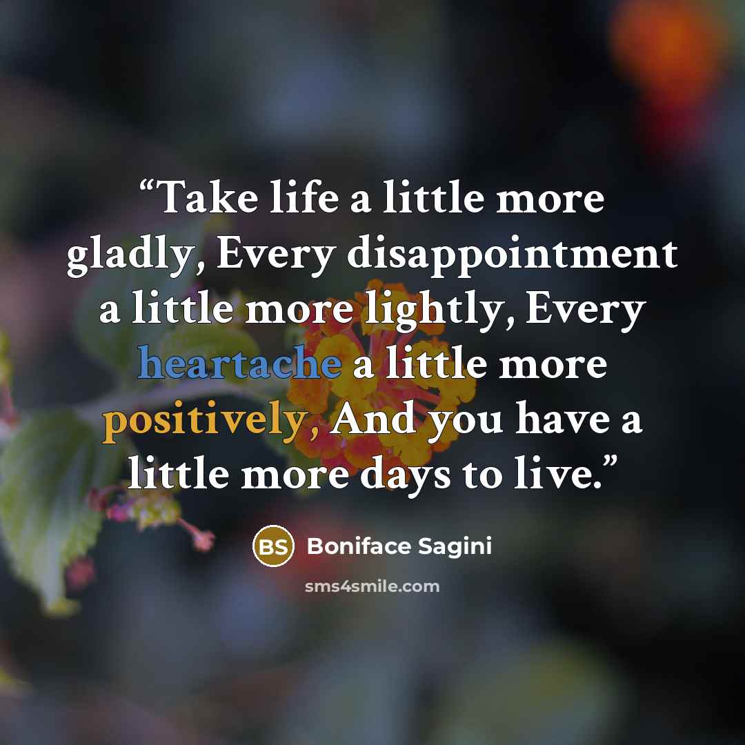 “Take life a little more gladly, Every disappointment a little more lightly, Every heartache a little more positively, And you have a little more days to live.” quote by Boniface Sagini