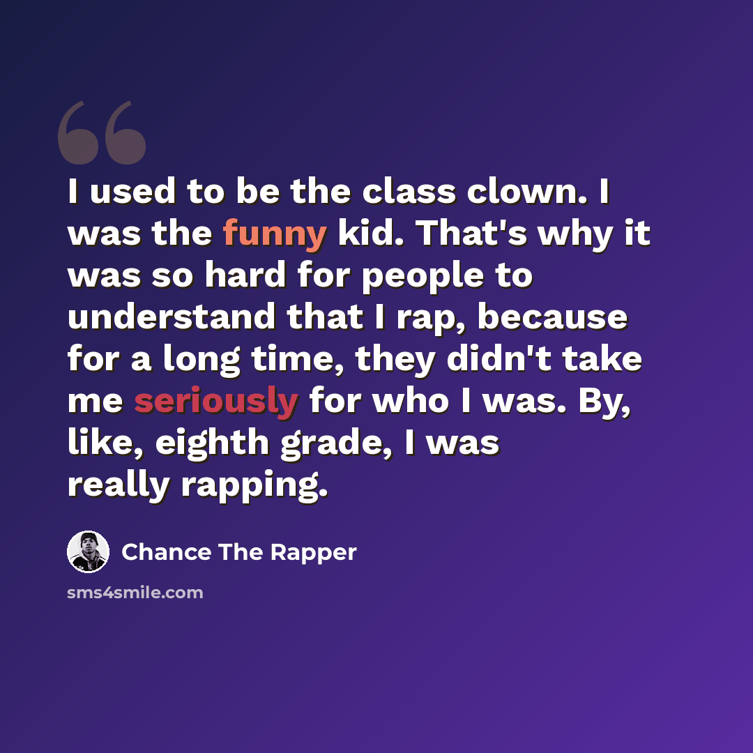 “I used to be the class clown. I was the funny kid. That's why it was so hard for people to understand that I rap, because for a long time, they didn't take me seriously for who I was. By, like, eighth grade, I was really rapping.” quote by Chance The Rapper