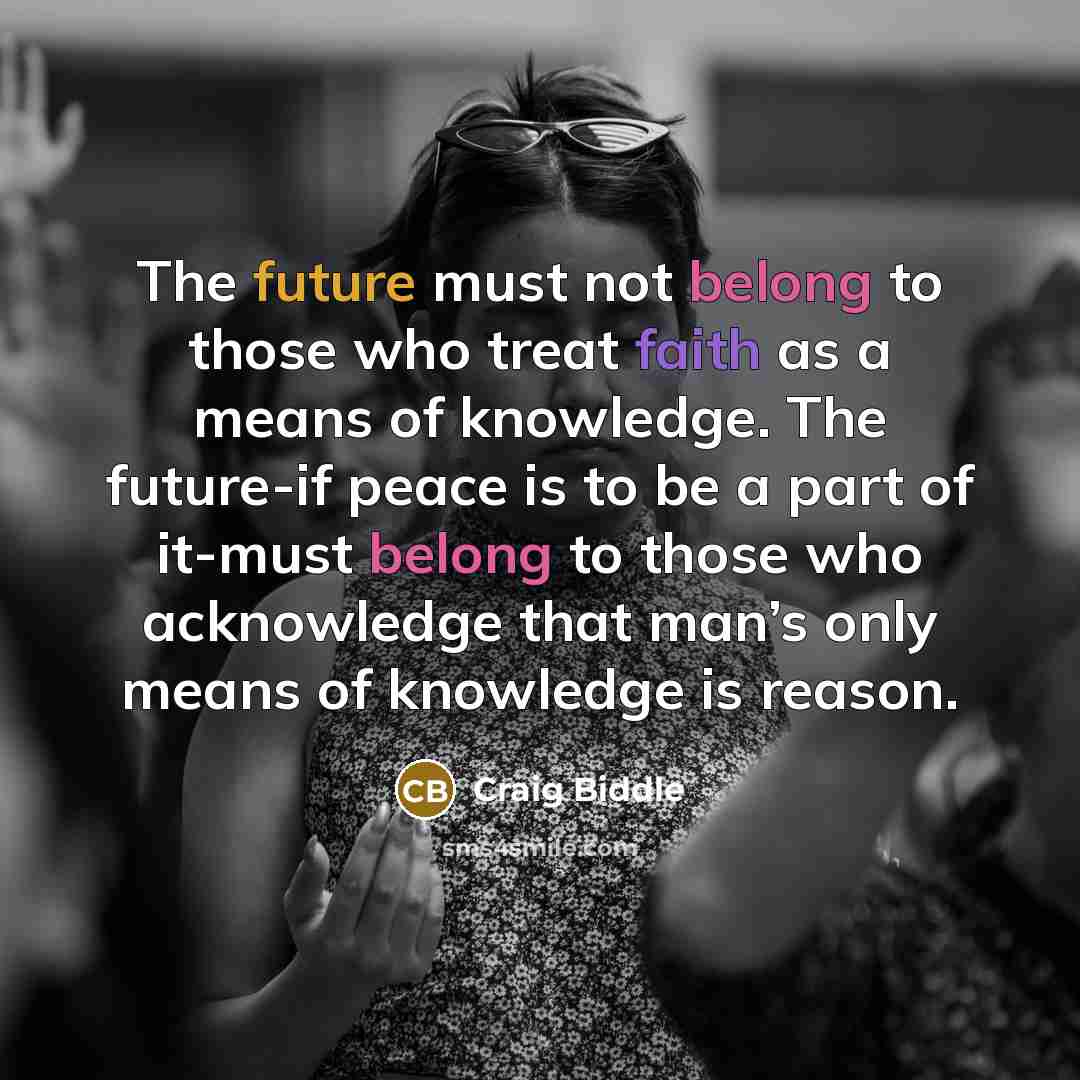 “The future must not belong to those who treat faith as a means of knowledge. The future-if peace is to be a part of it-must belong to those who acknowledge that man’s only means of knowledge is reason.” quote by Craig Biddle
