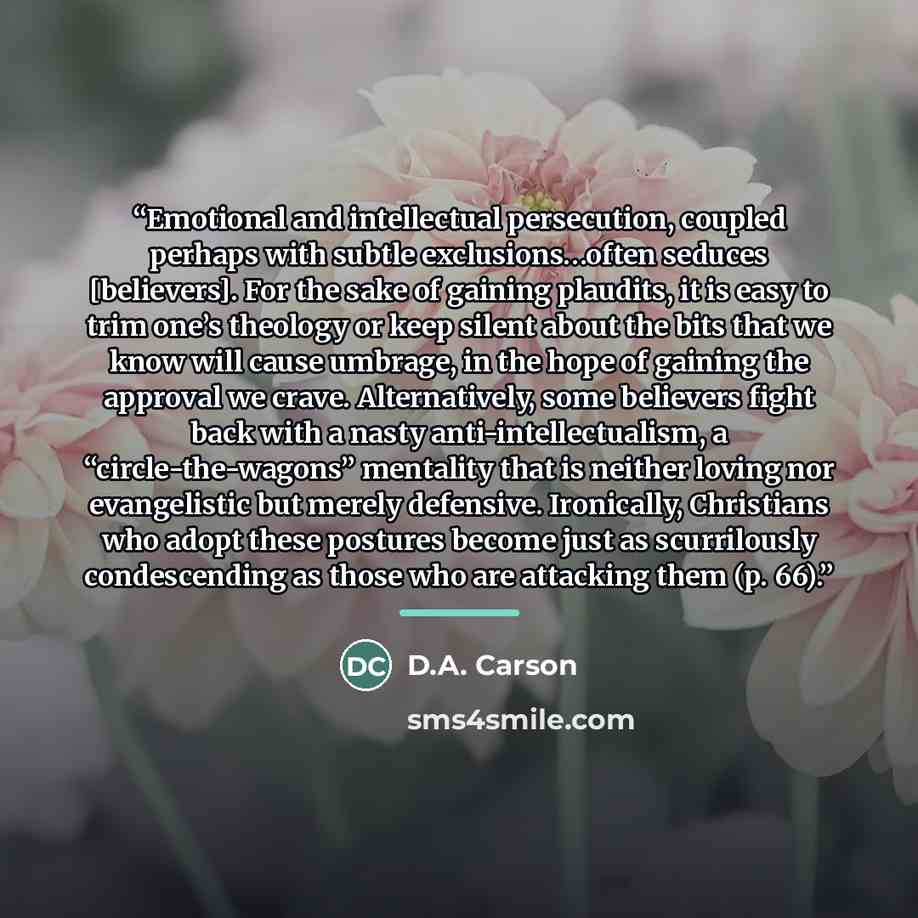 “Emotional and intellectual persecution, coupled perhaps with subtle exclusions…often seduces [believers]. For the sake of gaining plaudits, it is easy to trim one’s theology or keep silent about the bits that we know will cause umbrage, in the hope of gaining the approval we crave. Alternatively…” quote by D.A. Carson