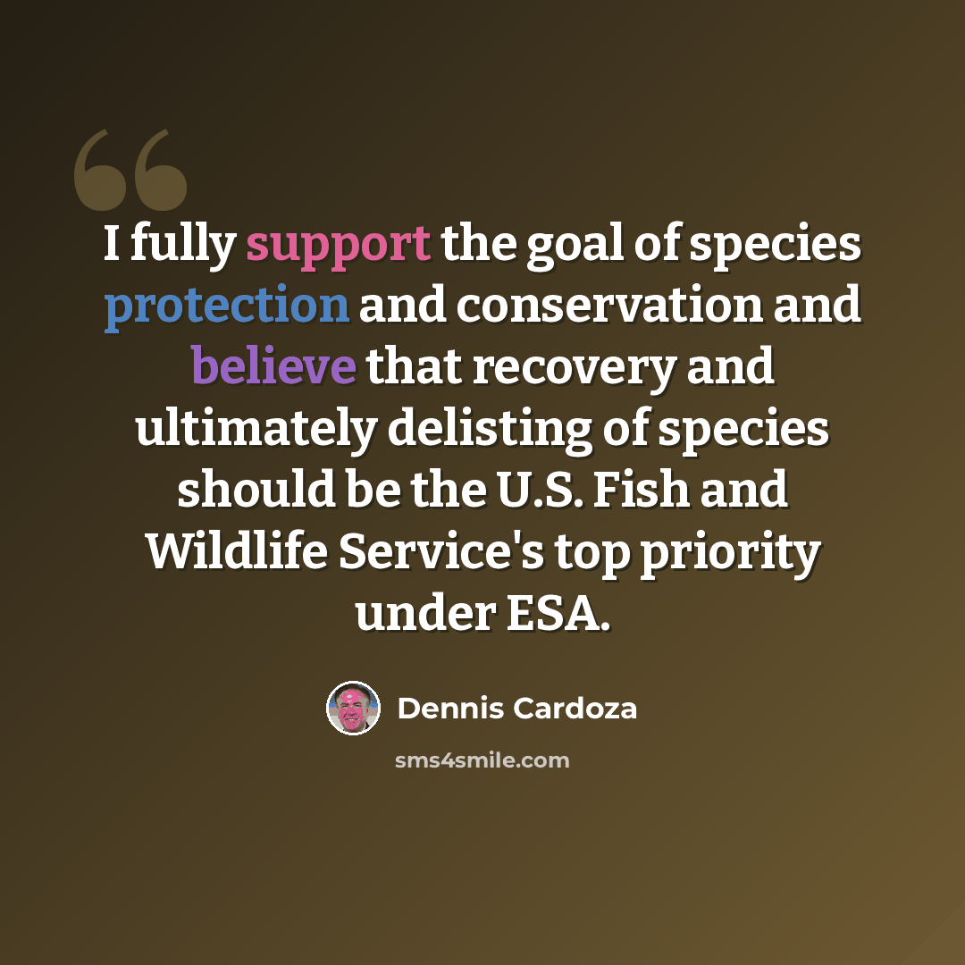 “I fully support the goal of species protection and conservation and believe that recovery and ultimately delisting of species should be the U.S. Fish and Wildlife Service's top priority under ESA.” quote by Dennis Cardoza
