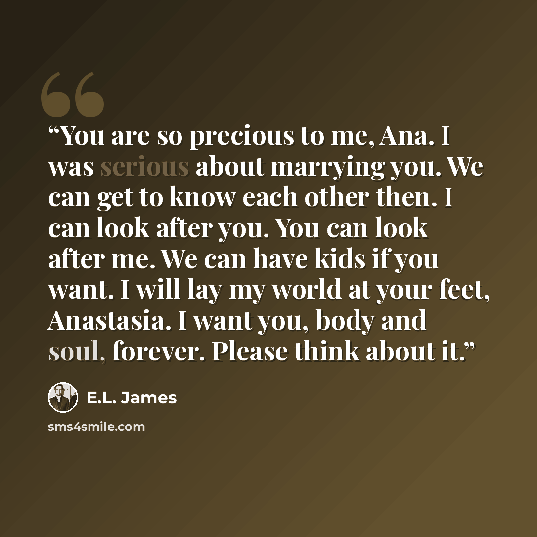 “You are so precious to me, Ana. I was serious about marrying you. We can get to know each other then. I can look after you. You can look after me. We can have kids if you want. I will lay my world at your feet, Anastasia. I want you, body and soul, forever. Please think about it.” quote by E.L. James