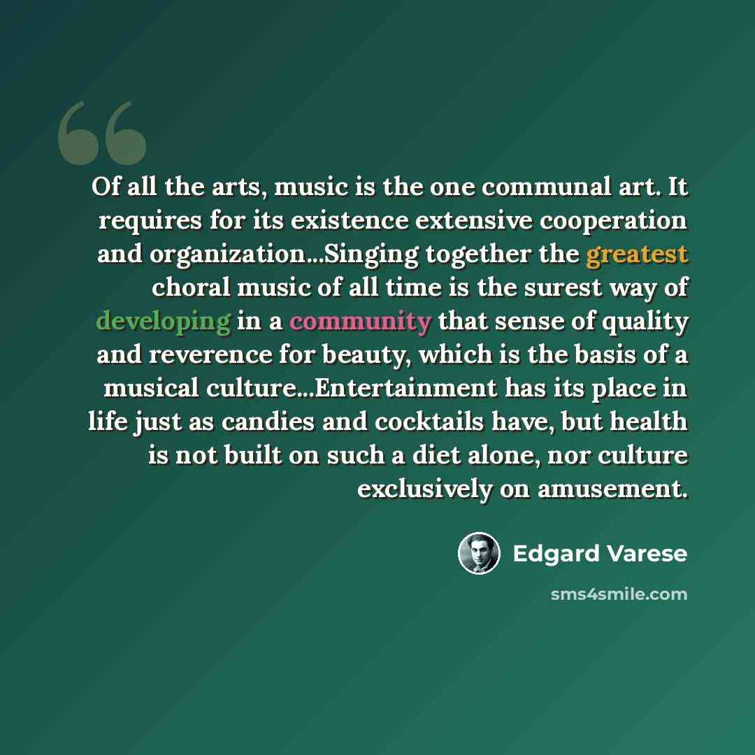 “Of all the arts, music is the one communal art. It requires for its existence extensive cooperation and organization...Singing together the greatest choral music of all time is the surest way of developing in a community that sense of quality and reverence for beauty, which is the basis of a…” quote by Edgard Varese