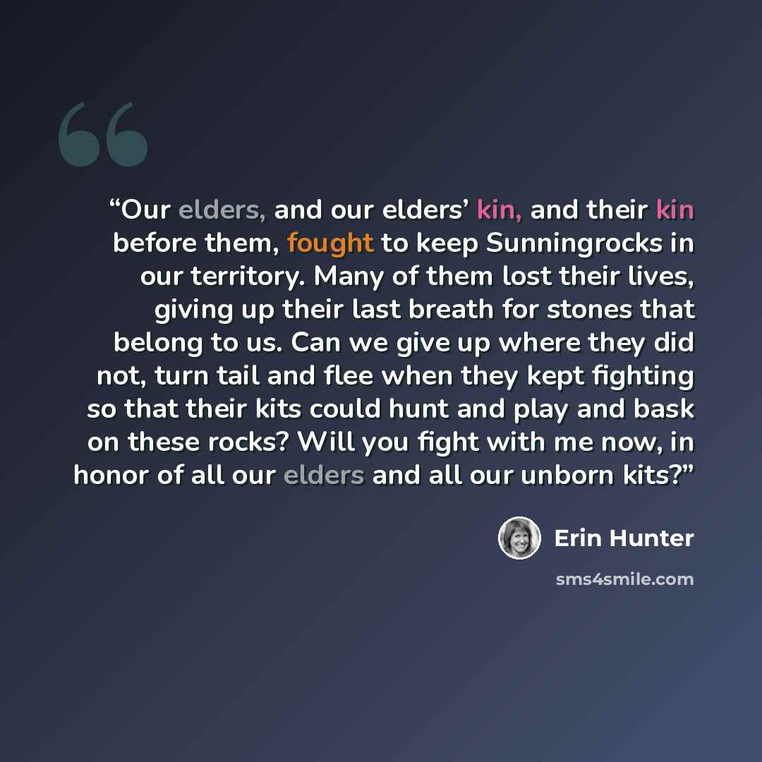 “Our elders, and our elders’ kin, and their kin before them, fought to keep Sunningrocks in our territory. Many of them lost their lives, giving up their last breath for stones that belong to us. Can we give up where they did not, turn tail and flee when they kept fighting so that their kits could…” quote by Erin Hunter