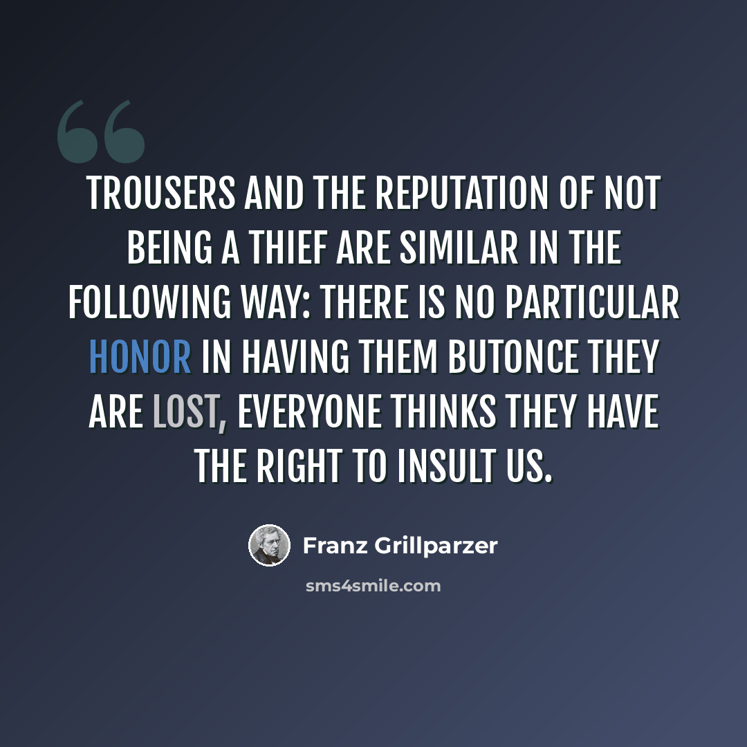 “Trousers and the reputation of not being a thief are similar in the following way: There is no particular honor in having them butonce they are lost, everyone thinks they have the right to insult us.” quote by Franz Grillparzer