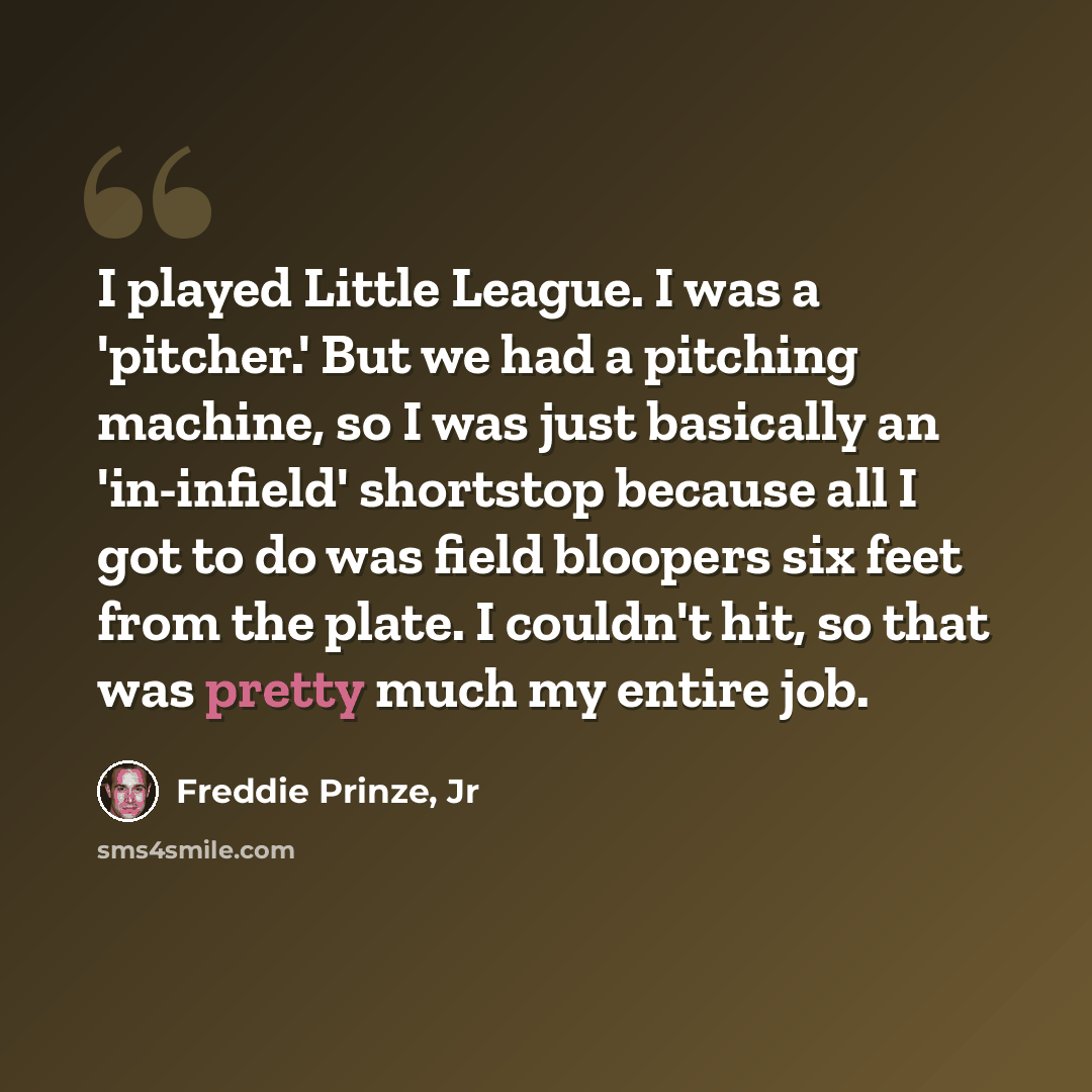 “I played Little League. I was a 'pitcher.' But we had a pitching machine, so I was just basically an 'in-infield' shortstop because all I got to do was field bloopers six feet from the plate. I couldn't hit, so that was pretty much my entire job.” quote by Freddie Prinze, Jr