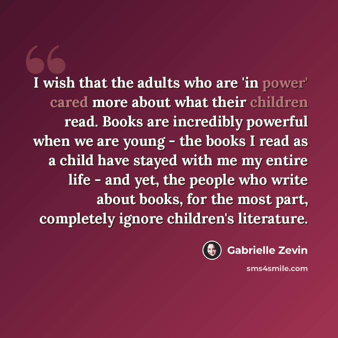 “I wish that the adults who are 'in power' cared more about what their children read. Books are incredibly powerful when we are young - the books I read as a child have stayed with me my entire life - and yet, the people who write about books, for the most part, completely ignore children's…” quote by Gabrielle Zevin