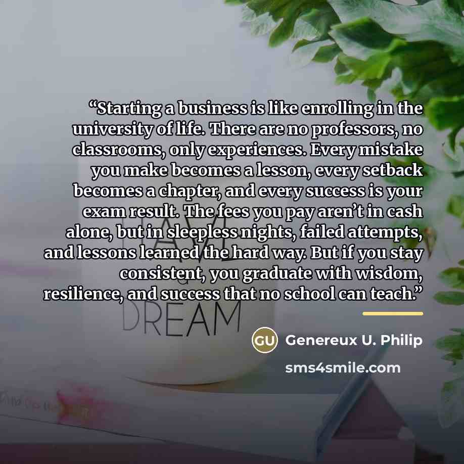 “Starting a business is like enrolling in the university of life. There are no professors, no classrooms, only experiences. Every mistake you make becomes a lesson, every setback becomes a chapter, and every success is your exam result. The fees you pay aren’t in cash alone, but in sleepless…” quote by Genereux U. Philip
