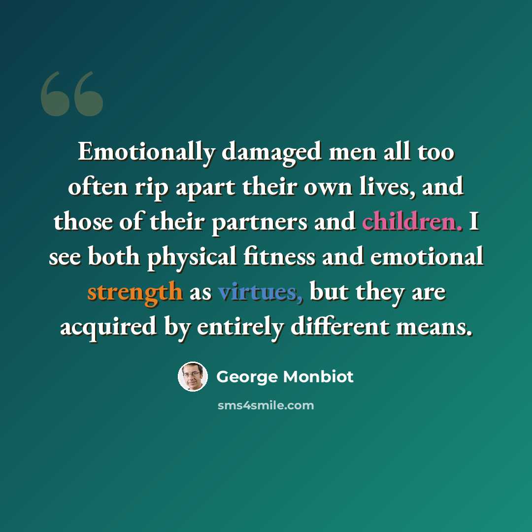 “Emotionally damaged men all too often rip apart their own lives, and those of their partners and children. I see both physical fitness and emotional strength as virtues, but they are acquired by entirely different means.” quote by George Monbiot