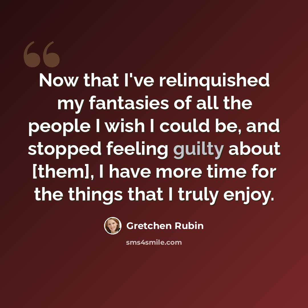 “Now that I've relinquished my fantasies of all the people I wish I could be, and stopped feeling guilty about [them], I have more time for the things that I truly enjoy.” quote by Gretchen Rubin