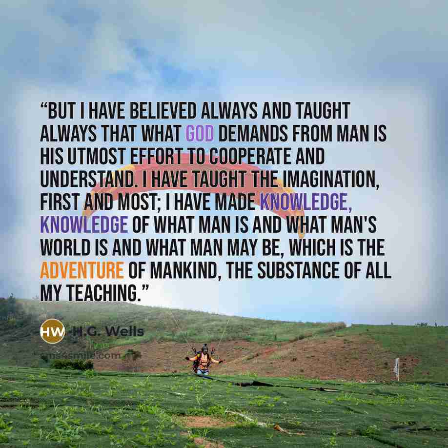 “But I have believed always and taught always that what God demands from man is his utmost effort to cooperate and understand. I have taught the imagination, first and most; I have made knowledge, knowledge of what man is and what man's world is and what man may be, which is the adventure of…” quote by H.G. Wells