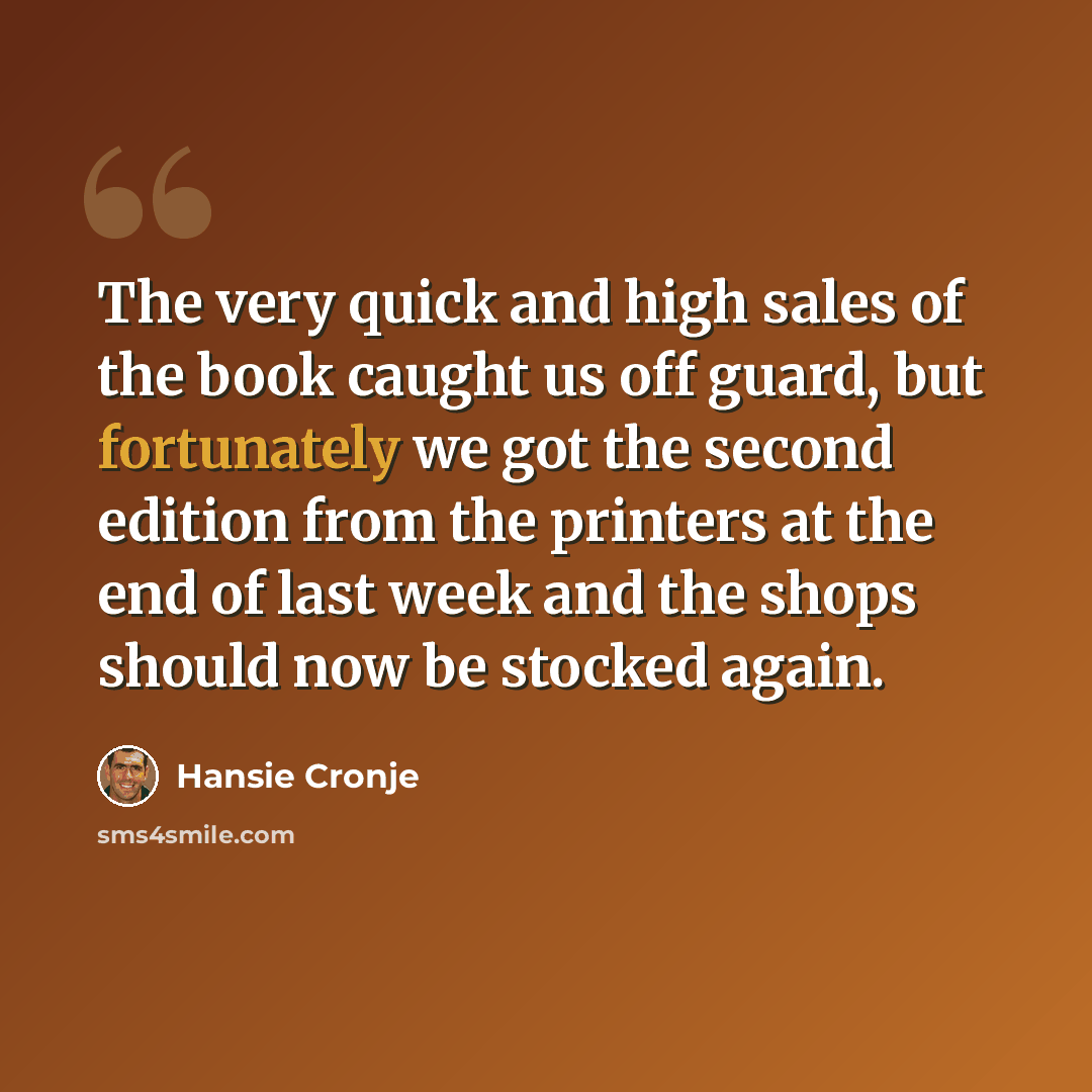 “The very quick and high sales of the book caught us off guard, but fortunately we got the second edition from the printers at the end of last week and the shops should now be stocked again.” quote by Hansie Cronje