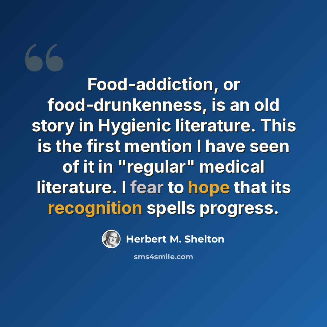 “Food-addiction, or food-drunkenness, is an old story in Hygienic literature. This is the first mention I have seen of it in "regular" medical literature. I fear to hope that its recognition spells progress.” quote by Herbert M. Shelton