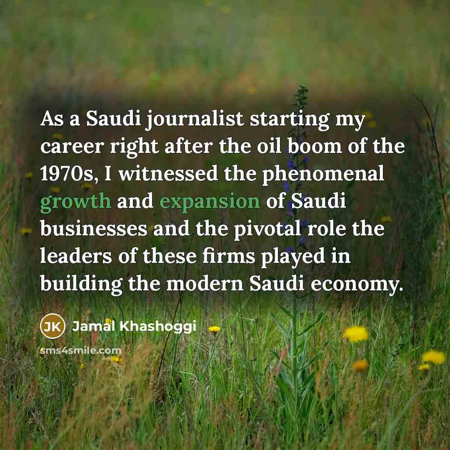 “As a Saudi journalist starting my career right after the oil boom of the 1970s, I witnessed the phenomenal growth and expansion of Saudi businesses and the pivotal role the leaders of these firms played in building the modern Saudi economy.” quote by Jamal Khashoggi