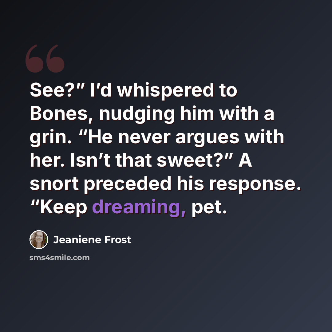 “See?” I’d whispered to Bones, nudging him with a grin. “He never argues with her. Isn’t that sweet?” A snort preceded his response. “Keep dreaming, pet.” quote by Jeaniene Frost
