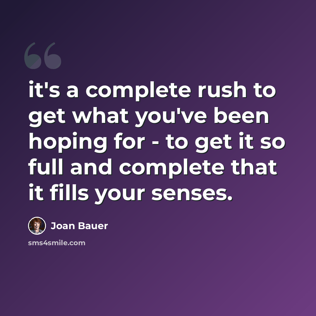 “it's a complete rush to get what you've been hoping for - to get it so full and complete that it fills your senses.” quote by Joan Bauer