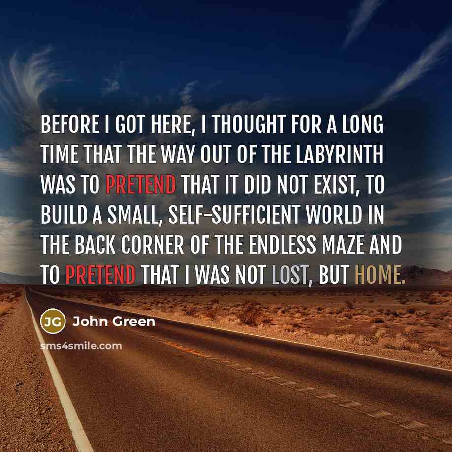 “Before I got here, I thought for a long time that the way out of the labyrinth was to pretend that it did not exist, to build a small, self-sufficient world in the back corner of the endless maze and to pretend that I was not lost, but home.” quote by John Green