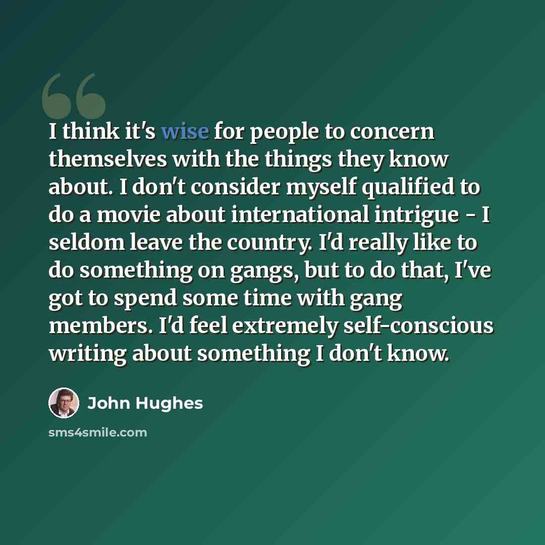 “I think it's wise for people to concern themselves with the things they know about. I don't consider myself qualified to do a movie about international intrigue - I seldom leave the country. I'd really like to do something on gangs, but to do that, I've got to spend some time with gang members…” quote by John Hughes