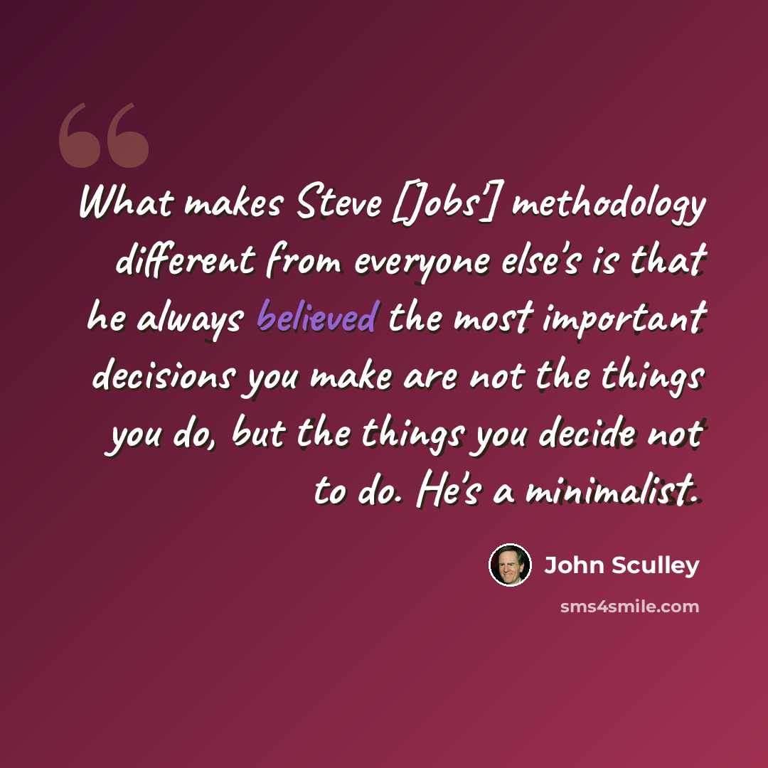 “What makes Steve [Jobs'] methodology different from everyone else's is that he always believed the most important decisions you make are not the things you do, but the things you decide not to do. He's a minimalist.” quote by John Sculley