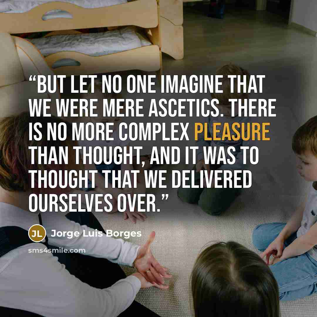 “But let no one imagine that we were mere ascetics. There is no more complex pleasure than thought, and it was to thought that we delivered ourselves over.” quote by Jorge Luis Borges