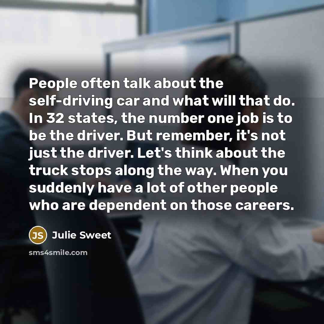 “People often talk about the self-driving car and what will that do. In 32 states, the number one job is to be the driver. But remember, it's not just the driver. Let's think about the truck stops along the way. When you suddenly have a lot of other people who are dependent on those careers.” quote by Julie Sweet