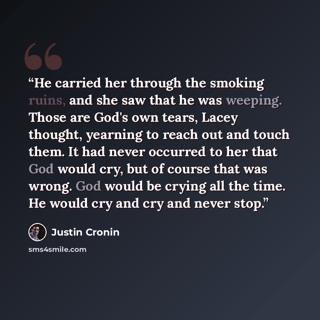 “He carried her through the smoking ruins, and she saw that he was weeping. Those are God's own tears, Lacey thought, yearning to reach out and touch them. It had never occurred to her that God would cry, but of course that was wrong. God would be crying all the time. He would cry and cry and never…” quote by Justin Cronin