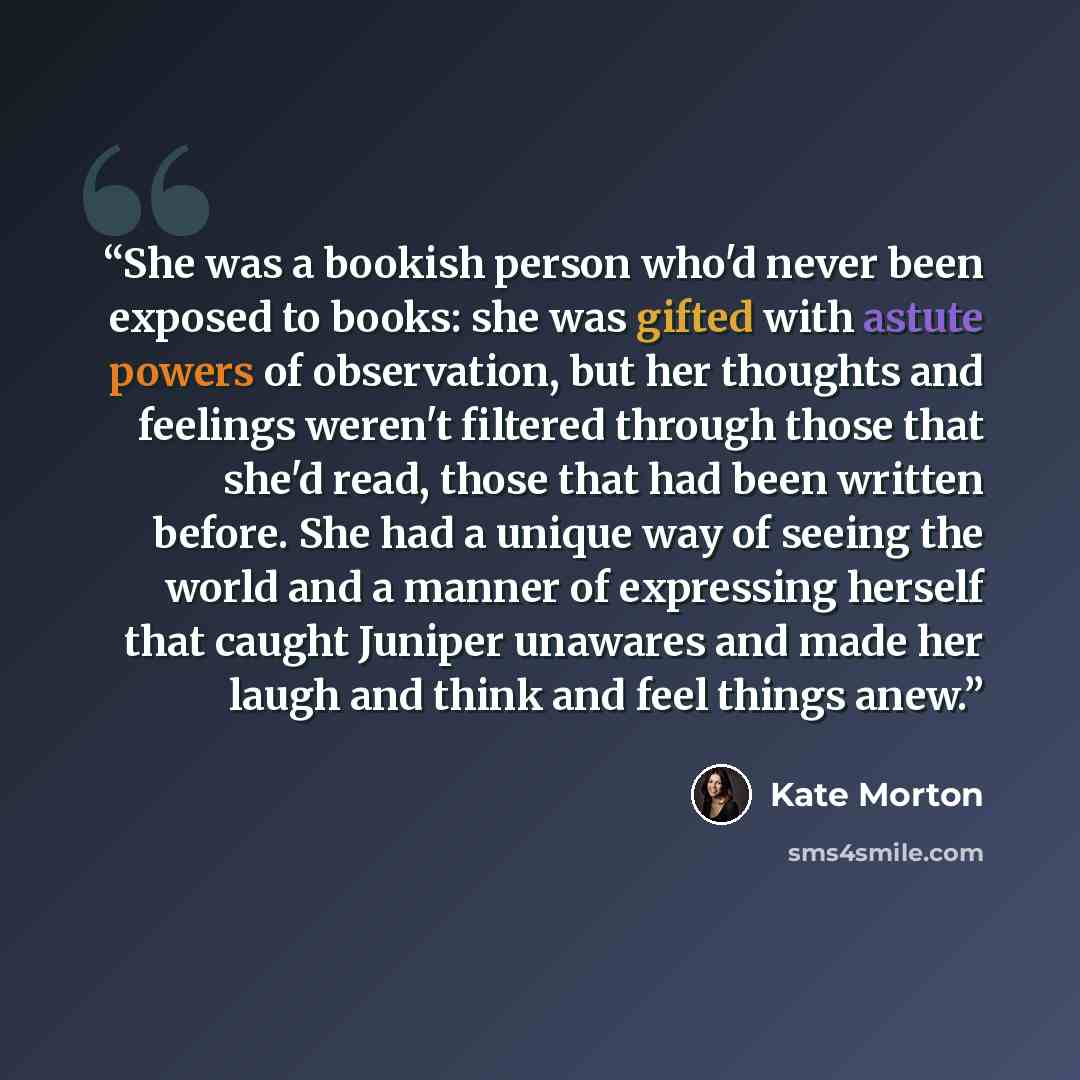 “She was a bookish person who'd never been exposed to books: she was gifted with astute powers of observation, but her thoughts and feelings weren't filtered through those that she'd read, those that had been written before. She had a unique way of seeing the world and a manner of expressing…” quote by Kate Morton