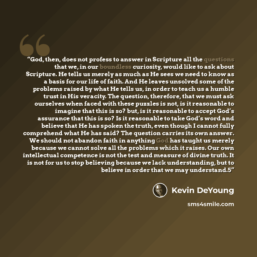“God, then, does not profess to answer in Scripture all the questions that we, in our boundless curiosity, would like to ask about Scripture. He tells us merely as much as He sees we need to know as a basis for our life of faith. And He leaves unsolved some of the problems raised by what He tells…” quote by Kevin DeYoung