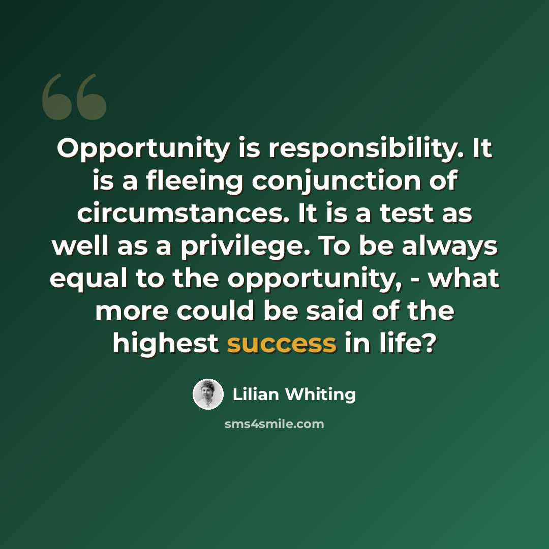 “Opportunity is responsibility. It is a fleeing conjunction of circumstances. It is a test as well as a privilege. To be always equal to the opportunity, - what more could be said of the highest success in life?” quote by Lilian Whiting