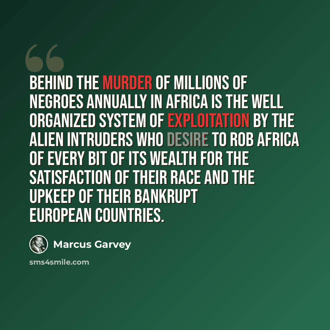 “Behind the murder of millions of Negroes annually in Africa is the well organized system of exploitation by the alien intruders who desire to rob Africa of every bit of its wealth for the satisfaction of their race and the upkeep of their bankrupt European countries.” quote by Marcus Garvey
