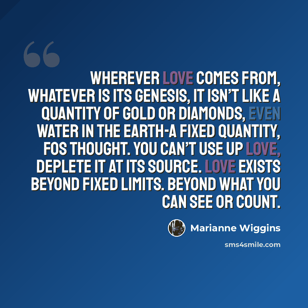 “Wherever love comes from, whatever is its genesis, it isn’t like a quantity of gold or diamonds, even water in the earth-a fixed quantity, Fos thought. You can’t use up love, deplete it at its source. Love exists beyond fixed limits. Beyond what you can see or count.” quote by Marianne Wiggins