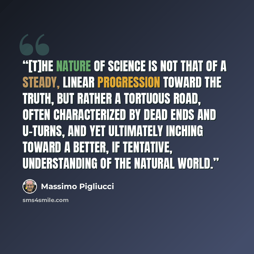 “[T]he nature of science is not that of a steady, linear progression toward the Truth, but rather a tortuous road, often characterized by dead ends and U-turns, and yet ultimately inching toward a better, if tentative, understanding of the natural world.” quote by Massimo Pigliucci